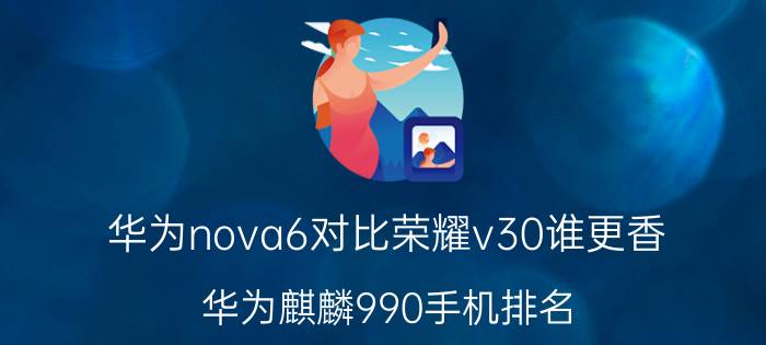 华为nova6对比荣耀v30谁更香 华为麒麟990手机排名？